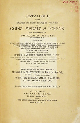 CATALOGUE OF THE VALUABLE AND HIGHLY INTERESTING COLLECTION OF COINS, MEDALS AND TOKENS, THE PROPERTY OF BENJAMIN BETTS, OF BROOKLYN, N.Y. CONSISTING OF EARLY AMERICAN MEDALS, STORE CARDS OF NEW YORK CITY, AND OTHERS, EMBRACING MOST OF THE RAREST KNOWN; BADGES AND DECORATIONS OF THE WAR WITH MEXICO AND WAR OF THE REBELLION, WITH MEDALETS OF DAVIS AND BEAUREGARD, TOGETHER WITH A MATCHLESS LINE OF SPANISH-AMERICAN PROCLAMATION PIECES, FROM PHILIP V TO ISABELLA II, INCLUDING SEVERAL UNPUBLISHED, AND AN UNRIVALLED MEXICAN ARRAY OF THE ISSUES OF MORELOS, AUGUSTIN AND MAXIMILIAN, WITH MANY PATTERN COINS OF THE FIRST REPUBLIC.
